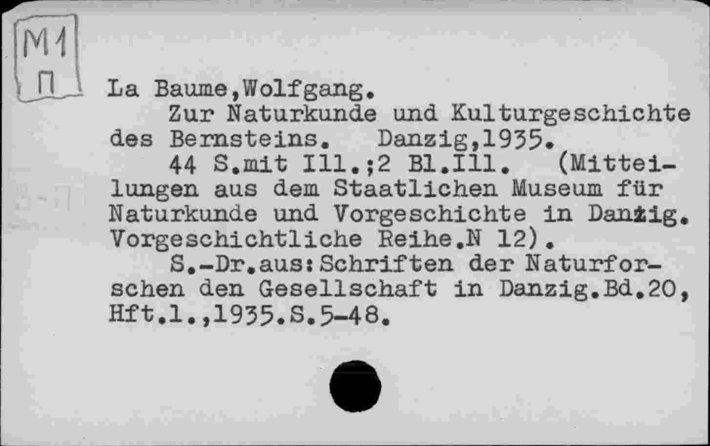 ﻿La Baume,Wolfgang.
Zur Naturkunde und Kulturgeschichte des Bernsteins. Danzig,1955.
44 S.mit Ill.;2 Bl.Ill. (Mitteilungen aus dem Staatlichen Museum für Naturkunde und Vorgeschichte in Dan±ig. Vorgeschichtliche Reihe.N 12).
S.-Dr.aus:Schriften der Naturforschen den Gesellschaft in Danzig.Bd.20, Hft.l.,1955.S.5-48.